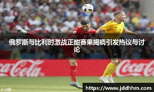 俄罗斯与比利时激战正酣赛果揭晓引发热议与讨论